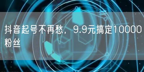 抖音起号不再愁，9.9元搞定10000粉丝