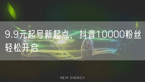 9.9元起号新起点，抖音10000粉丝轻松开启