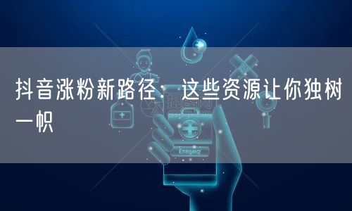 抖音涨粉新路径：这些资源让你独树一帜