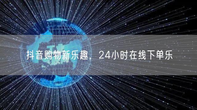 抖音购物新乐趣，24小时在线下单乐
