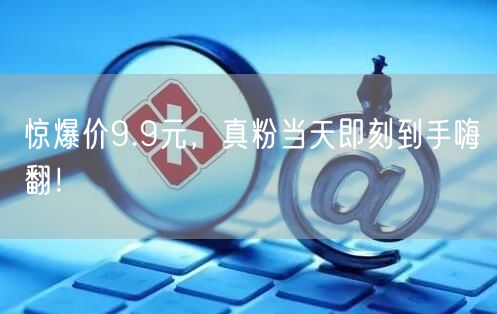 惊爆价9.9元，真粉当天即刻到手嗨翻！