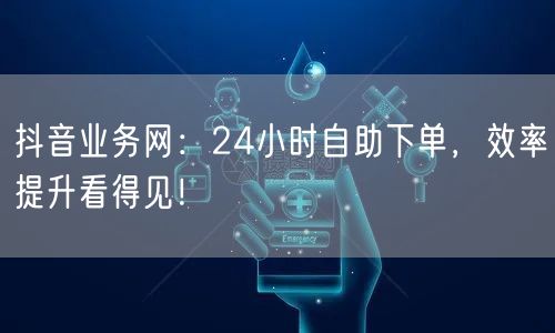 抖音业务网：24小时自助下单，效率提升看得见！