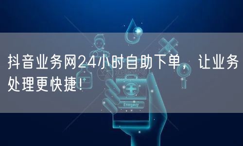 抖音业务网24小时自助下单，让业务处理更快捷！