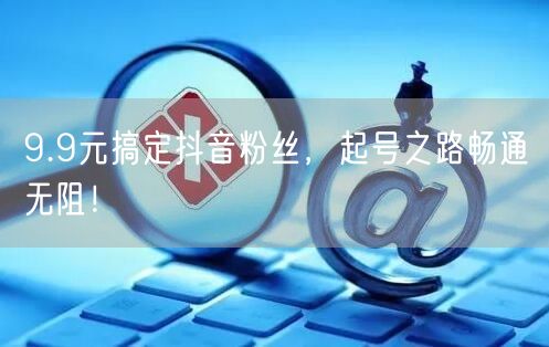 9.9元搞定抖音粉丝，起号之路畅通无阻！