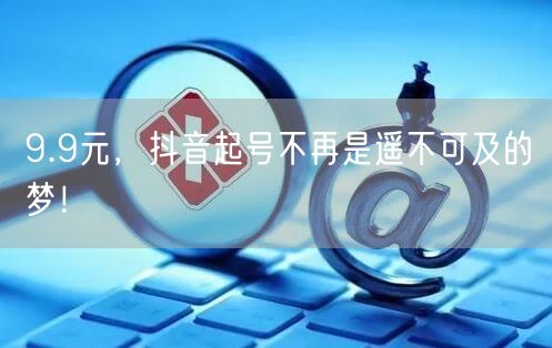 9.9元，抖音起号不再是遥不可及的梦！