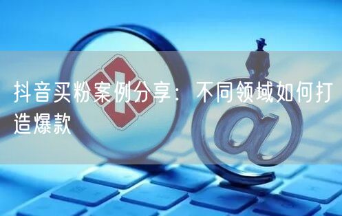 抖音买粉案例分享：不同领域如何打造爆款
