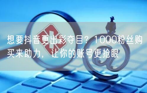 想要抖音更出彩夺目？1000粉丝购买来助力，让你的账号更抢眼