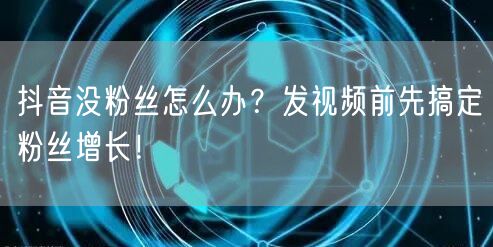 抖音没粉丝怎么办？发视频前先搞定粉丝增长！