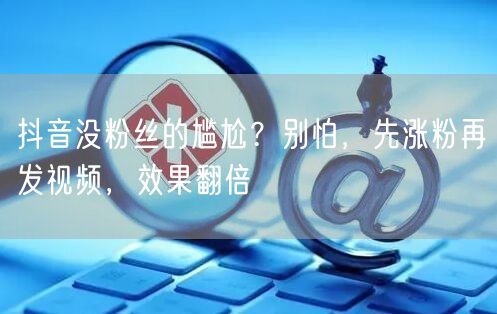 抖音没粉丝的尴尬？别怕，先涨粉再发视频，效果翻倍