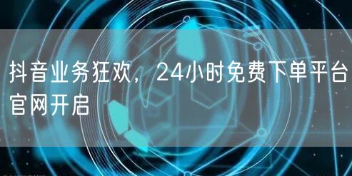 抖音业务狂欢，24小时免费下单平台官网开启