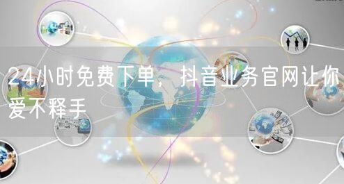 24小时免费下单，抖音业务官网让你爱不释手