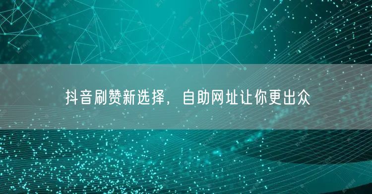 抖音刷赞新选择，自助网址让你更出众