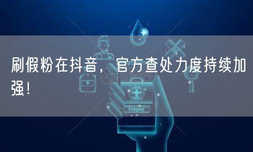 刷假粉在抖音，官方查处力度持续加强！