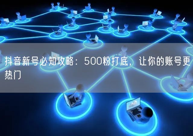 抖音新号必知攻略：500粉打底，让你的账号更热门