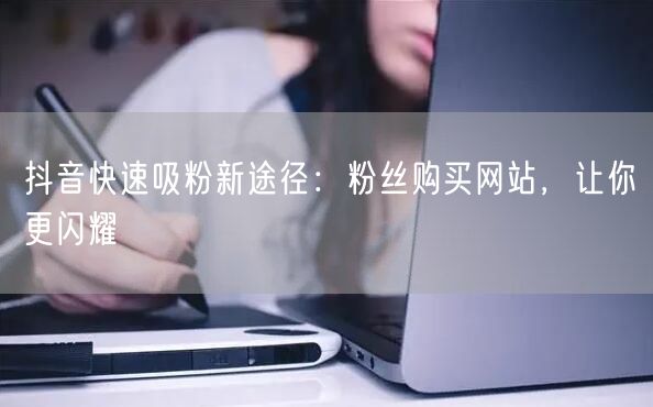 抖音快速吸粉新途径：粉丝购买网站，让你更闪耀